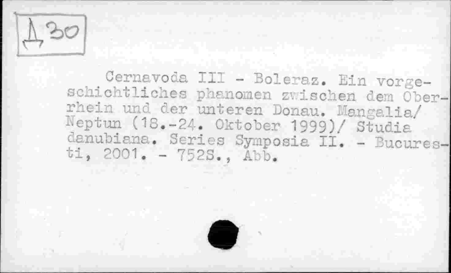 ﻿Ъо
Cernavoda III - Boleraz. Ein vorgeschichtliches phanomen zwischen dem o'ber-rhein und der unteren Donau. Mangalia/ Neptun (18.-24. Oktober 1999)/ Studia danubiana. Series Symposia II. - Bucures-ti, 2001. - 752S., Abb.